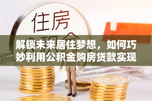 东川解锁未来居住梦想，如何巧妙利用公积金购房贷款实现房产投资