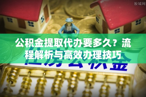 东川公积金提取代办要多久？流程解析与高效办理技巧