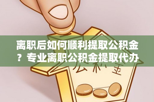 东川离职后如何顺利提取公积金？专业离职公积金提取代办服务指南